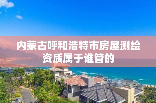 内蒙古呼和浩特市房屋测绘资质属于谁管的