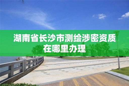 湖南省长沙市测绘涉密资质在哪里办理