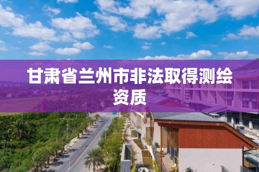 甘肃省兰州市非法取得测绘资质