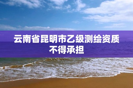 云南省昆明市乙级测绘资质不得承担