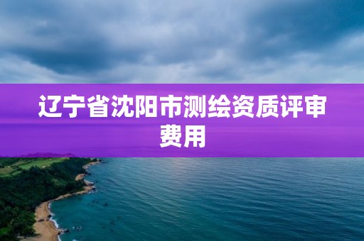 辽宁省沈阳市测绘资质评审费用