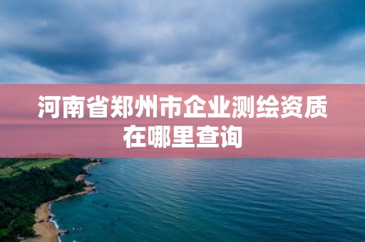 河南省郑州市企业测绘资质在哪里查询