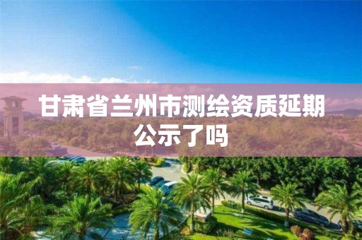 甘肃省兰州市测绘资质延期公示了吗