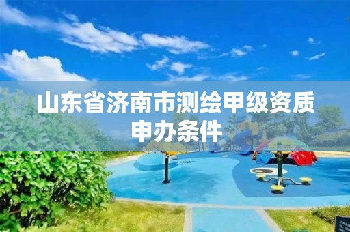 山东省济南市测绘甲级资质申办条件