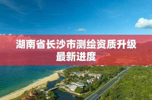 湖南省长沙市测绘资质升级最新进度