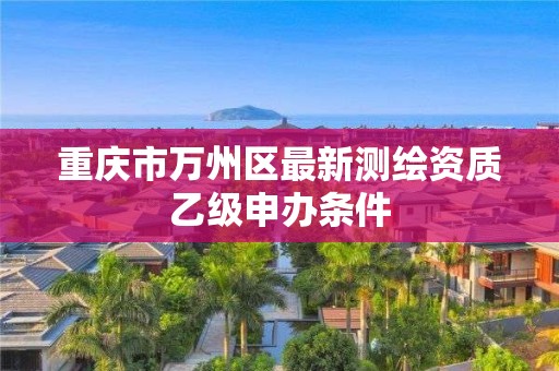 重庆市万州区最新测绘资质乙级申办条件