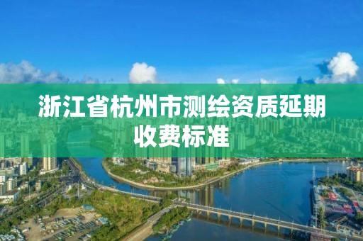 浙江省杭州市测绘资质延期收费标准