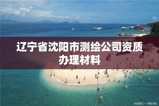 辽宁省沈阳市测绘公司资质办理材料