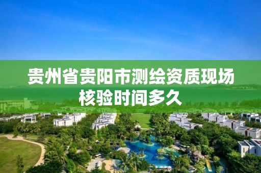 贵州省贵阳市测绘资质现场核验时间多久