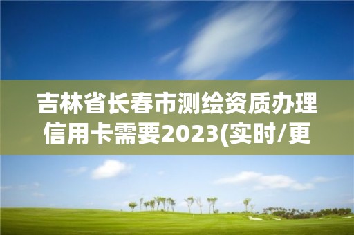 吉林省长春市测绘资质办理信用卡需要2023(实时/更新中)