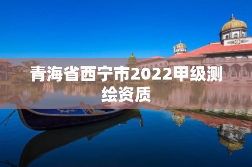 青海省西宁市2022甲级测绘资质