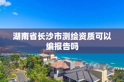 湖南省长沙市测绘资质可以编报告吗