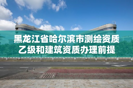 黑龙江省哈尔滨市测绘资质乙级和建筑资质办理前提