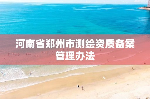 河南省郑州市测绘资质备案管理办法