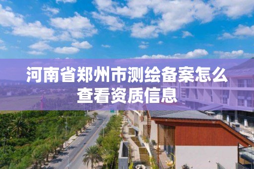 河南省郑州市测绘备案怎么查看资质信息