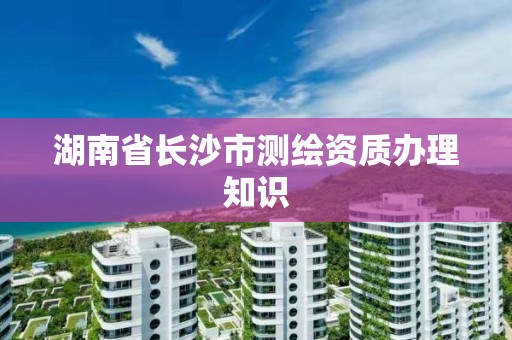 湖南省长沙市测绘资质办理知识