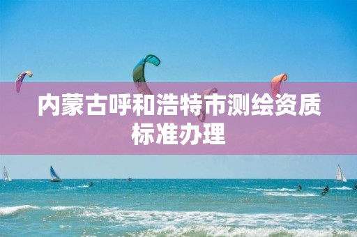 内蒙古呼和浩特市测绘资质标准办理