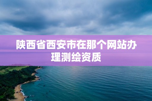 陕西省西安市在那个网站办理测绘资质