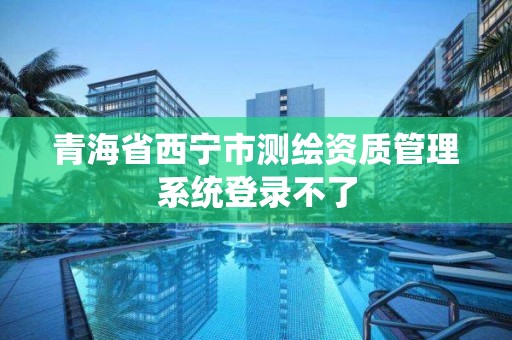 青海省西宁市测绘资质管理系统登录不了