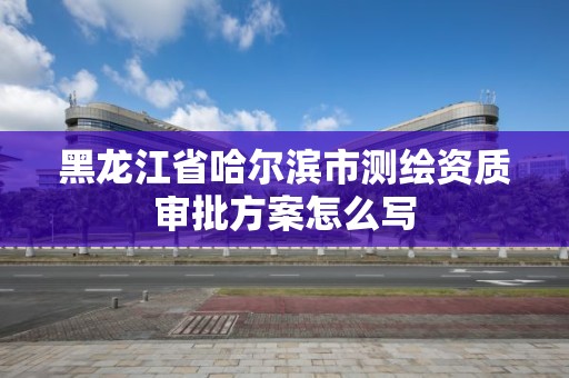 黑龙江省哈尔滨市测绘资质审批方案怎么写