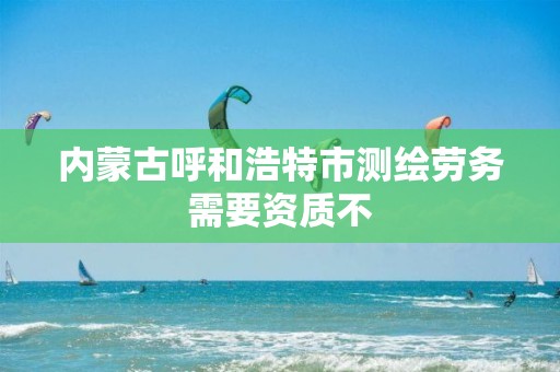 内蒙古呼和浩特市测绘劳务需要资质不