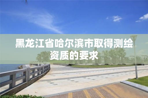 黑龙江省哈尔滨市取得测绘资质的要求