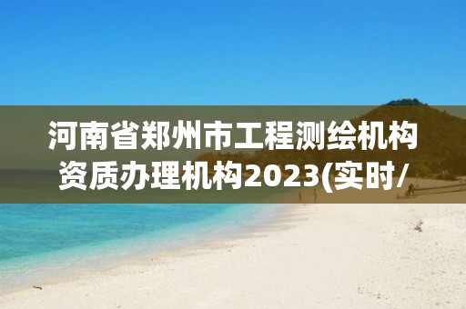 河南省郑州市工程测绘机构资质办理机构2023(实时/更新中)