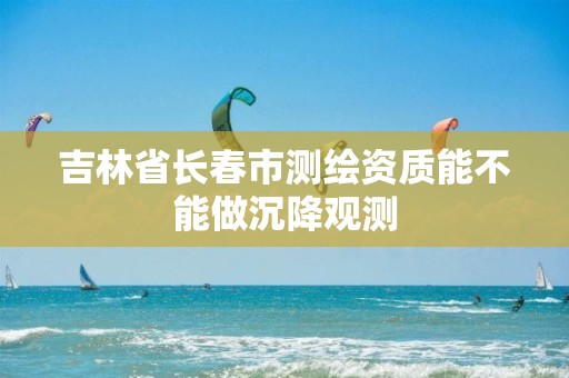 吉林省长春市测绘资质能不能做沉降观测