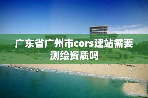 广东省广州市cors建站需要测绘资质吗