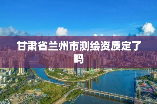 甘肃省兰州市测绘资质定了吗