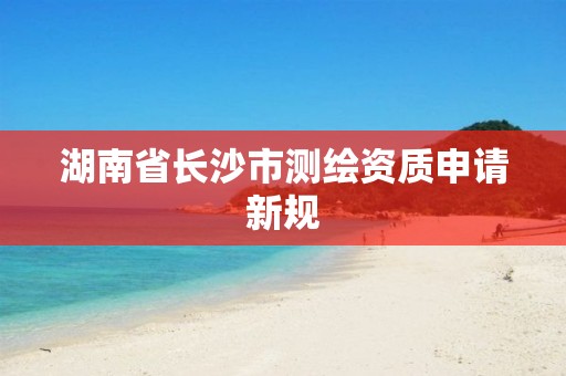 湖南省长沙市测绘资质申请新规