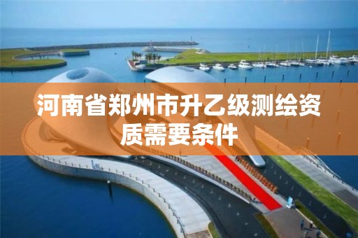 河南省郑州市升乙级测绘资质需要条件