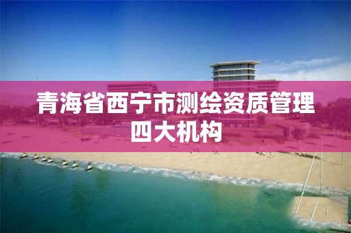 青海省西宁市测绘资质管理四大机构