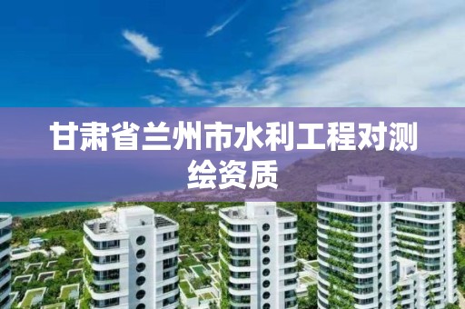 甘肃省兰州市水利工程对测绘资质