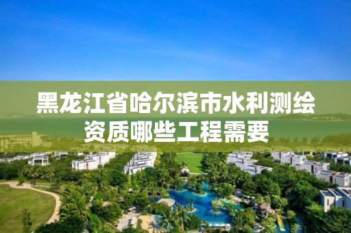 黑龙江省哈尔滨市水利测绘资质哪些工程需要