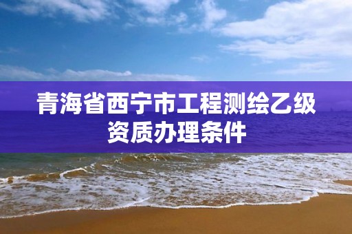 青海省西宁市工程测绘乙级资质办理条件