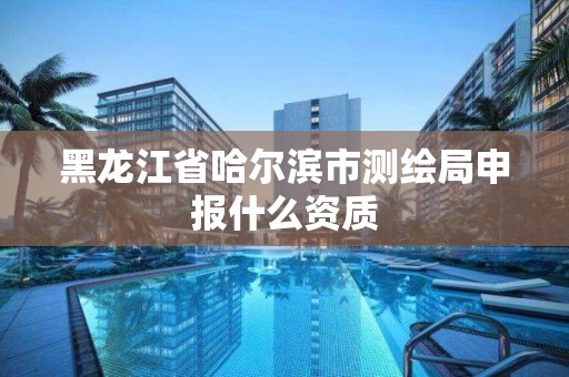 黑龙江省哈尔滨市测绘局申报什么资质