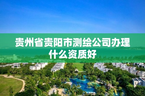 贵州省贵阳市测绘公司办理什么资质好