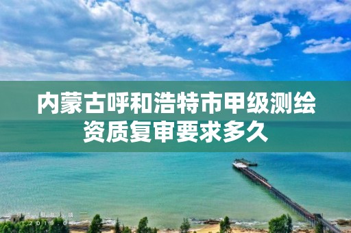 内蒙古呼和浩特市甲级测绘资质复审要求多久