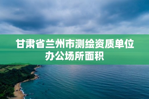 甘肃省兰州市测绘资质单位办公场所面积