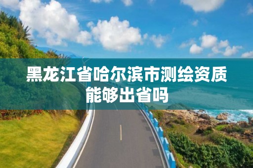 黑龙江省哈尔滨市测绘资质能够出省吗