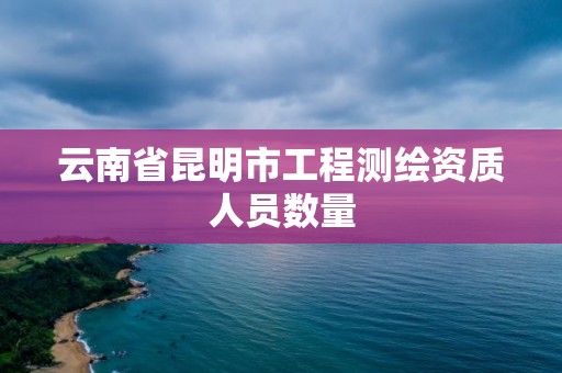 云南省昆明市工程测绘资质人员数量