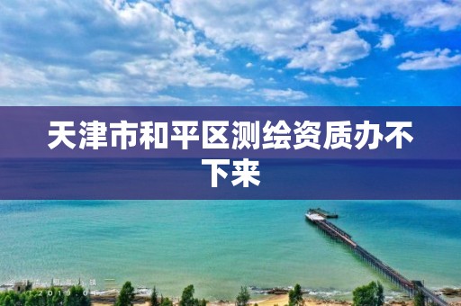 天津市和平区测绘资质办不下来