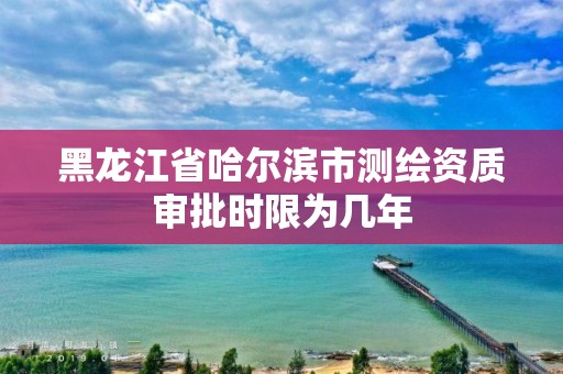 黑龙江省哈尔滨市测绘资质审批时限为几年