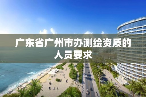 广东省广州市办测绘资质的人员要求