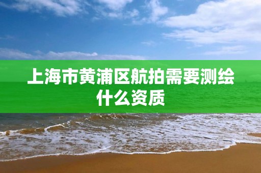 上海市黄浦区航拍需要测绘什么资质