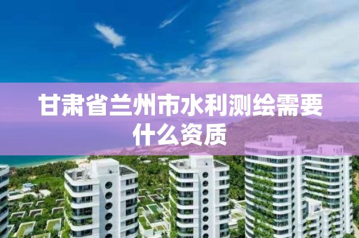 甘肃省兰州市水利测绘需要什么资质