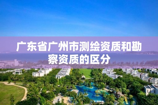 广东省广州市测绘资质和勘察资质的区分