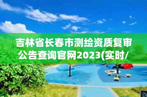 吉林省长春市测绘资质复审公告查询官网2023(实时/更新中)