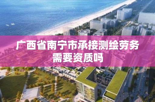 广西省南宁市承接测绘劳务需要资质吗